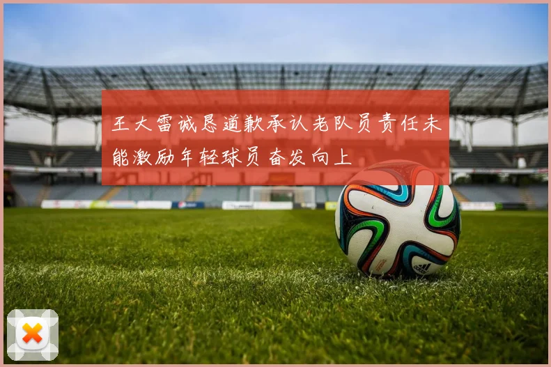 王大雷诚恳道歉承认老队员责任未能激励年轻球员奋发向上