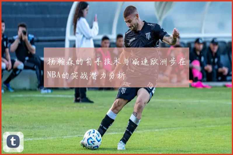 杨瀚森的勾手技术与减速欧洲步在NBA的实战潜力分析