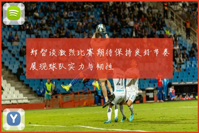 郑智谈激烈比赛期待保持良好节奏展现球队实力与韧性