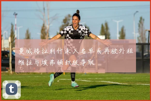 曼城格拉利什未入名单或再被外租维拉与埃弗顿积极争取