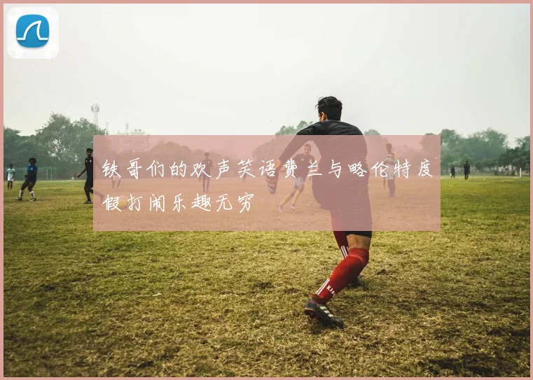 铁哥们的欢声笑语费兰与略伦特度假打闹乐趣无穷