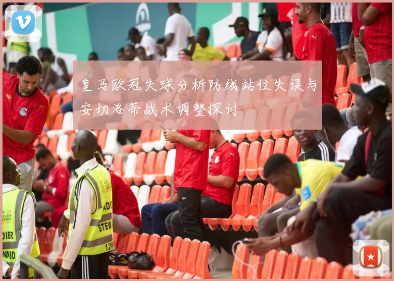 皇马欧冠失球分析防线站位失误与安切洛蒂战术调整探讨