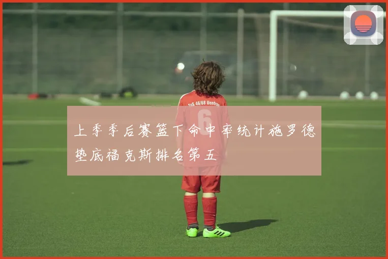 上季季后赛篮下命中率统计施罗德垫底福克斯排名第五