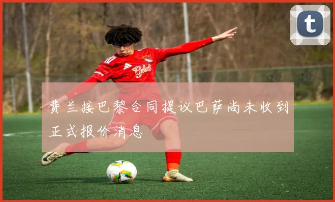 费兰接巴黎合同提议巴萨尚未收到正式报价消息