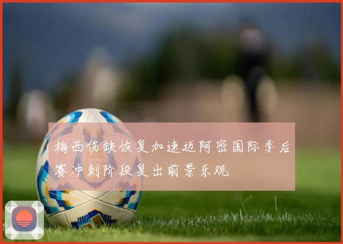梅西伤缺恢复加速迈阿密国际季后赛冲刺阶段复出前景乐观