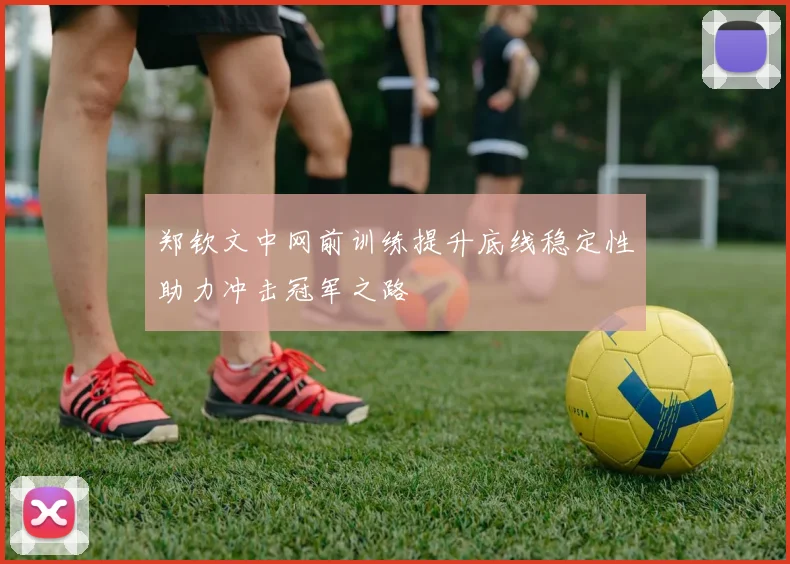 郑钦文中网前训练提升底线稳定性助力冲击冠军之路